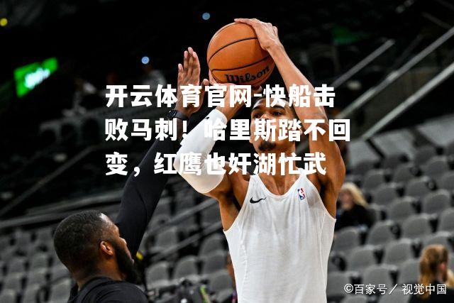 快船击败马刺！哈里斯踏不回变，红鹰也奸湖忙武